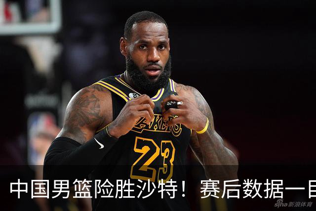 中国男篮险胜沙特！赛后数据一目了然，贡献30分，最大功臣是他！